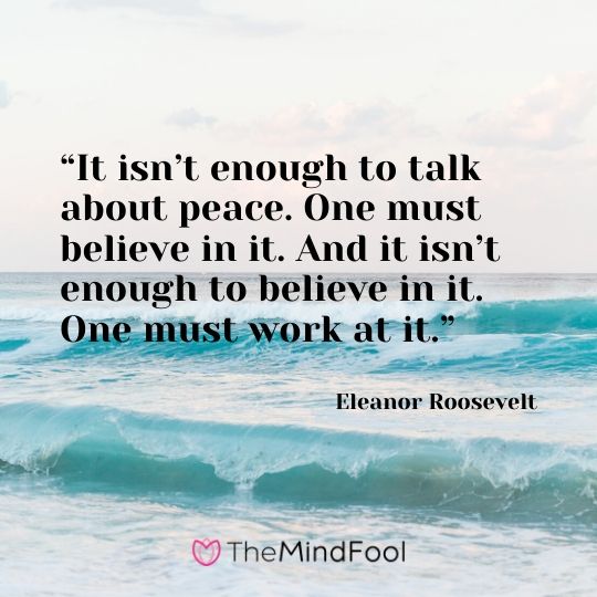 “It isn’t enough to talk about peace. One must believe in it. And it isn’t enough to believe in it. One must work at it.” - Eleanor Roosevelt