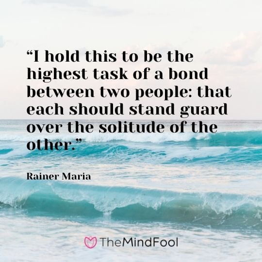 “I hold this to be the highest task of a bond between two people: that each should stand guard over the solitude of the other.” - Rainer Maria