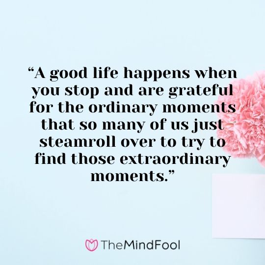 “A good life happens when you stop and are grateful for the ordinary moments that so many of us just steamroll over to try to find those extraordinary moments.”