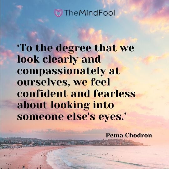 ‘To the degree that we look clearly and compassionately at ourselves, we feel confident and fearless about looking into someone else's eyes.’  - Pema Chodron