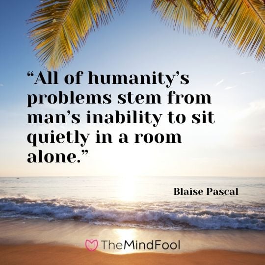 “All of humanity’s problems stem from man’s inability to sit quietly in a room alone.” - Blaise Pascal