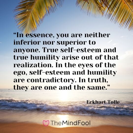 “In essence, you are neither inferior nor superior to anyone. True self-esteem and true humility arise out of that realization. In the eyes of the ego, self-esteem and humility are contradictory. In truth, they are one and the same.” - Eckhart Tolle