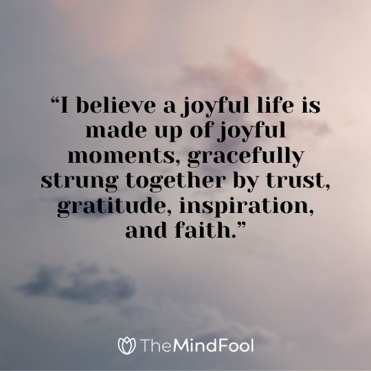 “I believe a joyful life is made up of joyful moments, gracefully strung together by trust, gratitude, inspiration, and faith.”