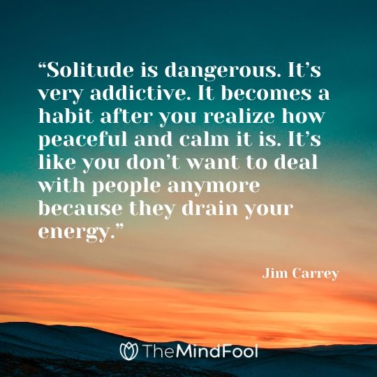 “Solitude is dangerous. It’s very addictive. It becomes a habit after you realize how peaceful and calm it is. It’s like you don’t want to deal with people anymore because they drain your energy.” - Jim Carrey