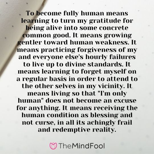 To become fully human means learning to turn my gratitude for being alive into some concrete common good. It means growing gentler toward human weakness. It means practicing forgiveness of my and everyone else's hourly failures to live up to divine standards. It means learning to forget myself on a regular basis in order to attend to the other selves in my vicinity. It means living so that "I'm only human" does not become an excuse for anything. It means receiving the human condition as blessing and not curse, in all its achingly frail and redemptive reality.