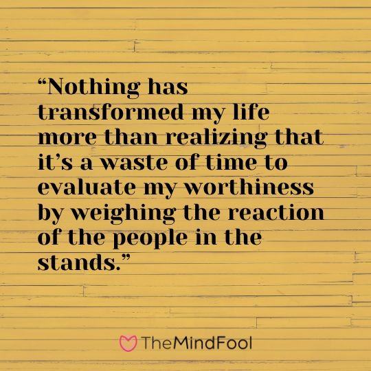 “Nothing has transformed my life more than realizing that it’s a waste of time to evaluate my worthiness by weighing the reaction of the people in the stands.”