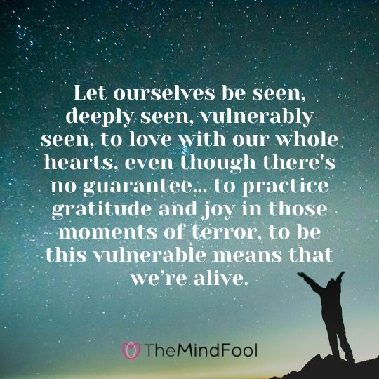 Let ourselves be seen, deeply seen, vulnerably seen, to love with our whole hearts, even though there's no guarantee... to practice gratitude and joy in those moments of terror, to be this vulnerable means that we’re alive.