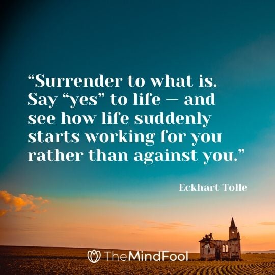 “Surrender to what is. Say “yes” to life — and see how life suddenly starts working for you rather than against you.” - Eckhart Tolle