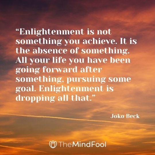 “Enlightenment is not something you achieve. It is the absence of something. All your life you have been going forward after something, pursuing some goal. Enlightenment is dropping all that.” - Joko Beck