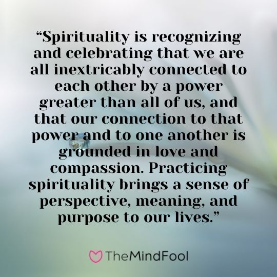 “Spirituality is recognizing and celebrating that we are all inextricably connected to each other by a power greater than all of us, and that our connection to that power and to one another is grounded in love and compassion. Practicing spirituality brings a sense of perspective, meaning, and purpose to our lives.”