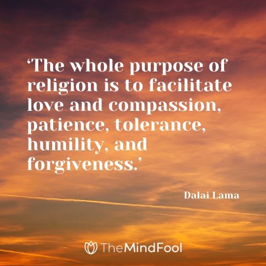 ‘The whole purpose of religion is to facilitate love and compassion, patience, tolerance, humility, and forgiveness.’ - Dalai Lama