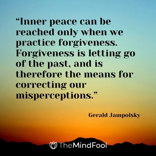 “Inner peace can be reached only when we practice forgiveness. Forgiveness is letting go of the past, and is therefore the means for correcting our misperceptions.” - Gerald Jampolsky