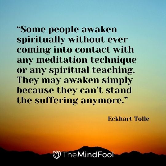 “Some people awaken spiritually without ever coming into contact with any meditation technique or any spiritual teaching. They may awaken simply because they can’t stand the suffering anymore.” - Eckhart Tolle