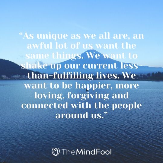 “As unique as we all are, an awful lot of us want the same things. We want to shake up our current less-than-fulfilling lives. We want to be happier, more loving, forgiving and connected with the people around us.”
