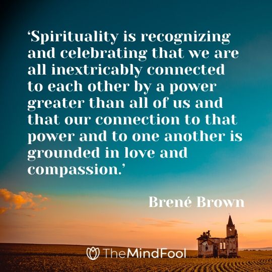 ‘Spirituality is recognizing and celebrating that we are all inextricably connected to each other by a power greater than all of us and that our connection to that power and to one another is grounded in love and compassion.’ -  Brené Brown