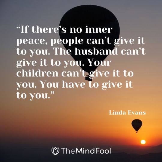 “If there’s no inner peace, people can’t give it to you. The husband can’t give it to you. Your children can’t give it to you. You have to give it to you.” - Linda Evans