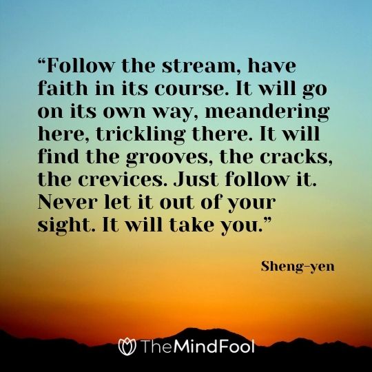 “Follow the stream, have faith in its course. It will go on its own way, meandering here, trickling there. It will find the grooves, the cracks, the crevices. Just follow it. Never let it out of your sight. It will take you.” - Sheng-yen