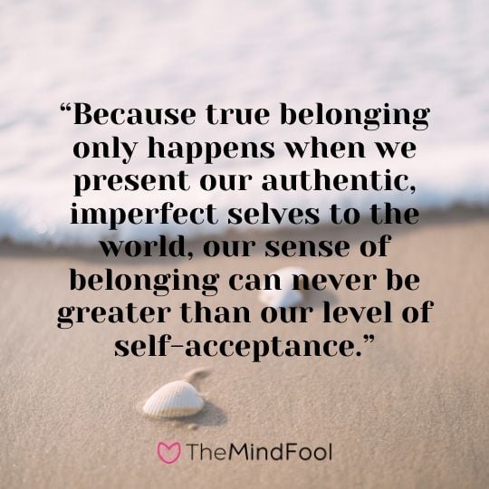 “Because true belonging only happens when we present our authentic, imperfect selves to the world, our sense of belonging can never be greater than our level of self-acceptance.”