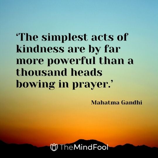 ‘The simplest acts of kindness are by far more powerful than a thousand heads bowing in prayer.’ -  Mahatma Gandhi