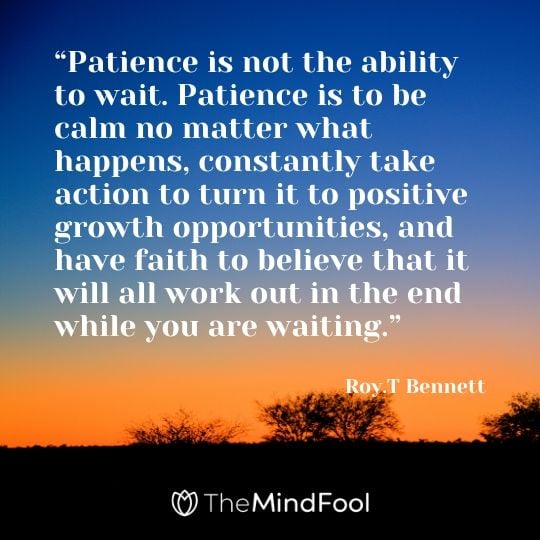 “Patience is not the ability to wait. Patience is to be calm no matter what happens, constantly take action to turn it to positive growth opportunities, and have faith to believe that it will all work out in the end while you are waiting.” – Roy.T Bennett