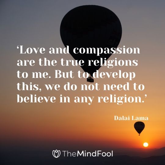 ‘Love and compassion are the true religions to me. But to develop this, we do not need to believe in any religion.’ - Dalai Lama