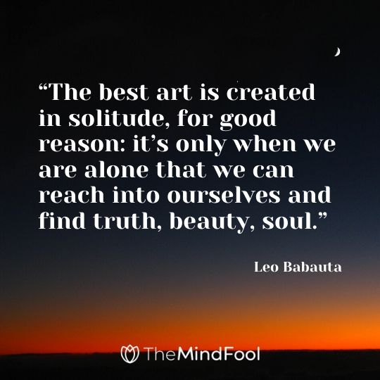 “The best art is created in solitude, for good reason: it’s only when we are alone that we can reach into ourselves and find truth, beauty, soul.” - Leo Babauta