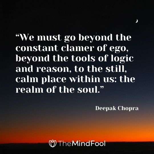 “We must go beyond the constant clamer of ego, beyond the tools of logic and reason, to the still, calm place within us: the realm of the soul.” – Deepak Chopra