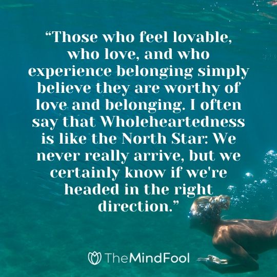 “Those who feel lovable, who love, and who experience belonging simply believe they are worthy of love and belonging. I often say that Wholeheartedness is like the North Star: We never really arrive, but we certainly know if we're headed in the right direction.”