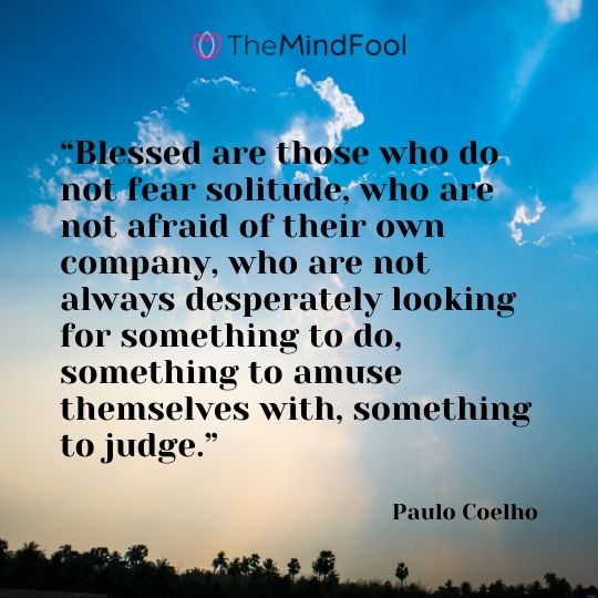 “Blessed are those who do not fear solitude, who are not afraid of their own company, who are not always desperately looking for something to do, something to amuse themselves with, something to judge.” – Paulo Coelho