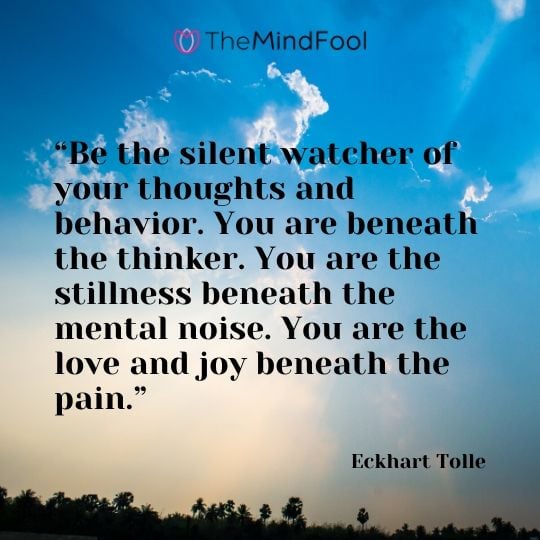 “Be the silent watcher of your thoughts and behavior. You are beneath the thinker. You are the stillness beneath the mental noise. You are the love and joy beneath the pain.” - Eckhart Tolle