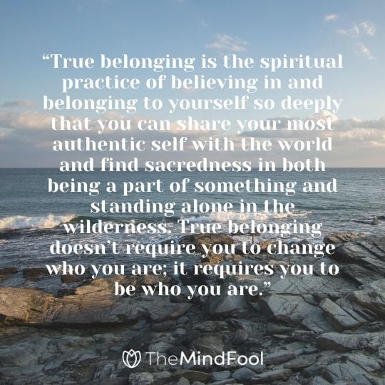 “True belonging is the spiritual practice of believing in and belonging to yourself so deeply that you can share your most authentic self with the world and find sacredness in both being a part of something and standing alone in the wilderness. True belonging doesn’t require you to change who you are; it requires you to be who you are.”