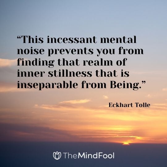 “This incessant mental noise prevents you from finding that realm of inner stillness that is inseparable from Being.” - Eckhart Tolle