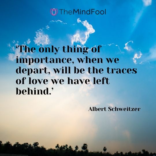 ‘The only thing of importance, when we depart, will be the traces of love we have left behind.’ - Albert Schweitzer