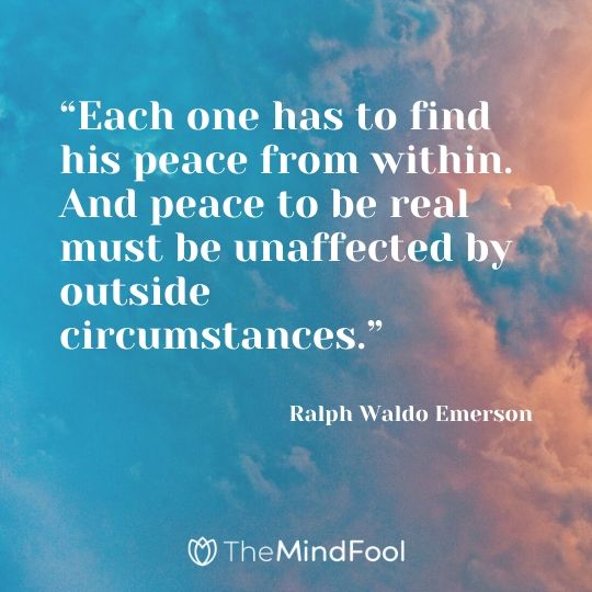 “Each one has to find his peace from within. And peace to be real must be unaffected by outside circumstances.” – Ralph Waldo Emerson