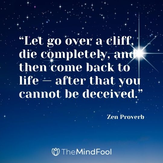 “Let go over a cliff, die completely, and then come back to life — after that you cannot be deceived.” – Zen Proverb