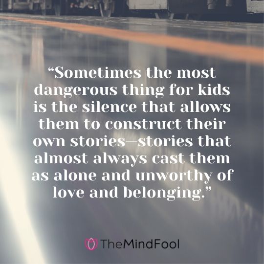 “Sometimes the most dangerous thing for kids is the silence that allows them to construct their own stories—stories that almost always cast them as alone and unworthy of love and belonging.”