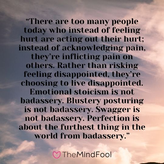 “There are too many people today who instead of feeling hurt are acting out their hurt; instead of acknowledging pain, they’re inflicting pain on others. Rather than risking feeling disappointed, they’re choosing to live disappointed. Emotional stoicism is not badassery. Blustery posturing is not badassery. Swagger is not badassery. Perfection is about the furthest thing in the world from badassery.”