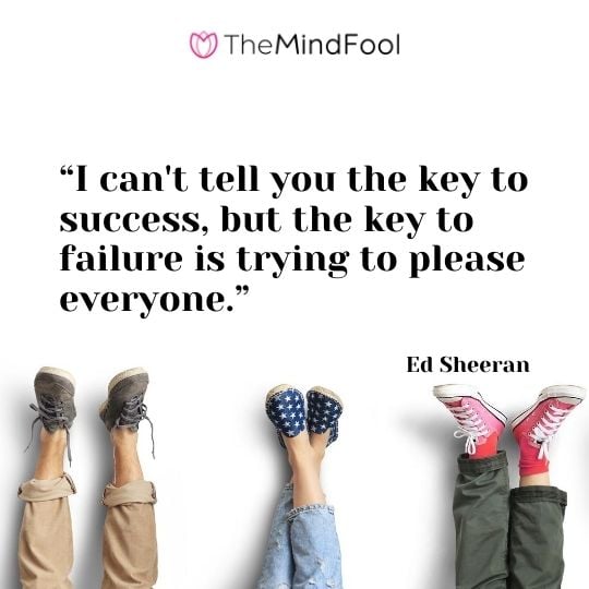 I can’t tell you the key to success, but the key to failure is trying to please everyone.”

– Ed Sheeran