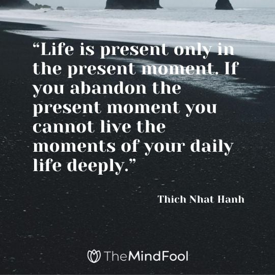 “Life is present only in the present moment. If you abandon the present moment you cannot live the moments of your daily life deeply.” – Thich Nhat Hanh