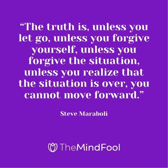“The truth is, unless you let go, unless you forgive yourself, unless you forgive the situation, unless you realize that the situation is over, you cannot move forward.”- Steve Maraboli