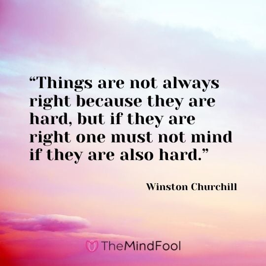 “Things are not always right because they are hard, but if they are right one must not mind if they are also hard.”---Winston Churchill