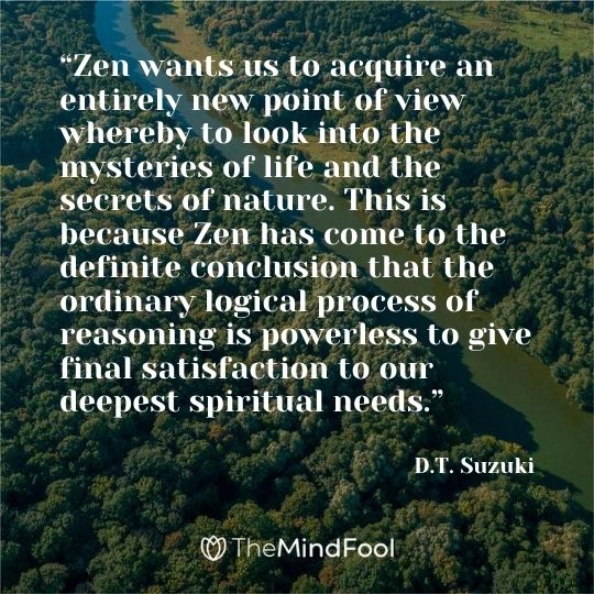 “Zen wants us to acquire an entirely new point of view whereby to look into the mysteries of life and the secrets of nature. This is because Zen has come to the definite conclusion that the ordinary logical process of reasoning is powerless to give final satisfaction to our deepest spiritual needs.” ― D.T. Suzuki