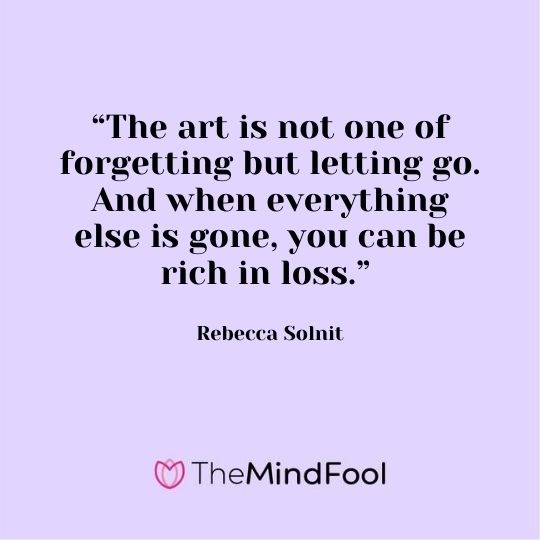 “The art is not one of forgetting but letting go. And when everything else is gone, you can be rich in loss.” - Rebecca Solnit