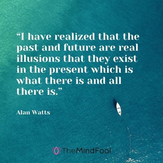 “I have realized that the past and future are real illusions that they exist in the present which is what there is and all there is.” – Alan Watts