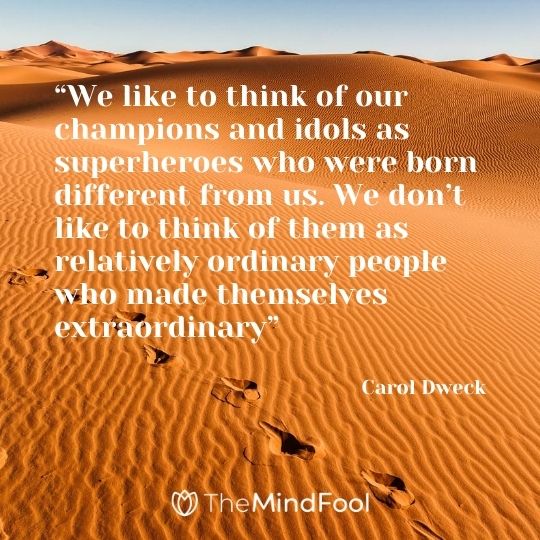 “We like to think of our champions and idols as superheroes who were born different from us. We don’t like to think of them as relatively ordinary people who made themselves extraordinary”---Carol Dweck