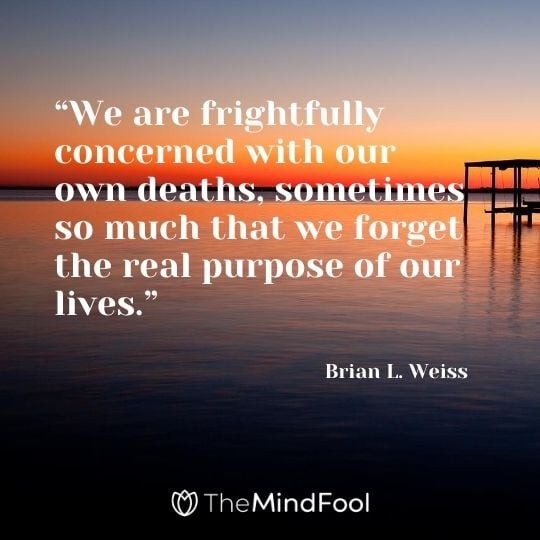 “We are frightfully concerned with our own deaths, sometimes so much that we forget the real purpose of our lives.” -Brian L. Weiss