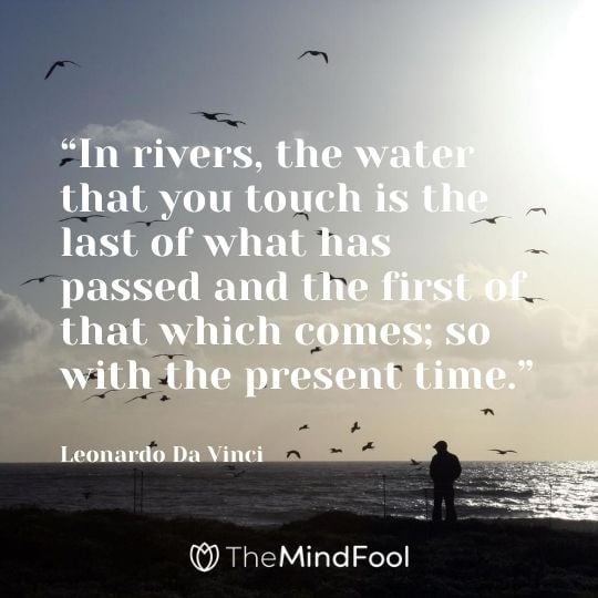 “In rivers, the water that you touch is the last of what has passed and the first of that which comes; so with the present time.” – Leonardo Da Vinci