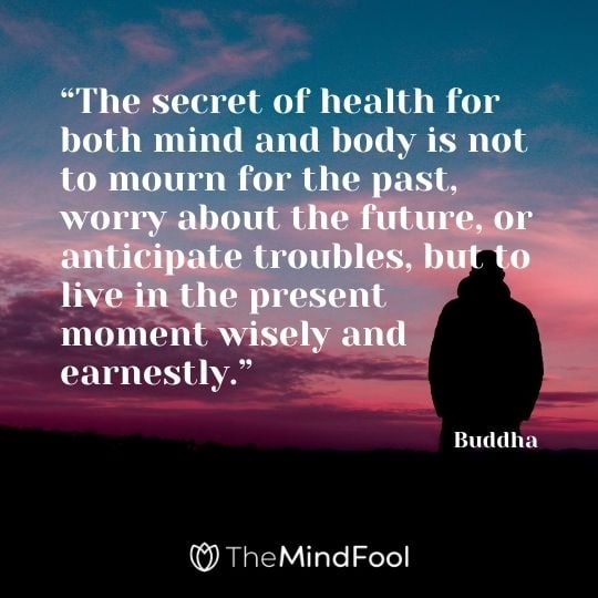 “The secret of health for both mind and body is not to mourn for the past, worry about the future, or anticipate troubles, but to live in the present moment wisely and earnestly.” – Buddha