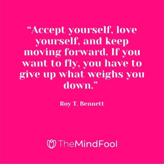 “Accept yourself, love yourself, and keep moving forward. If you want to fly, you have to give up what weighs you down.” - Roy T. Bennett