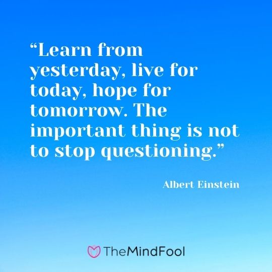 “Learn from yesterday, live for today, hope for tomorrow. The important thing is not to stop questioning.”---Albert Einstein